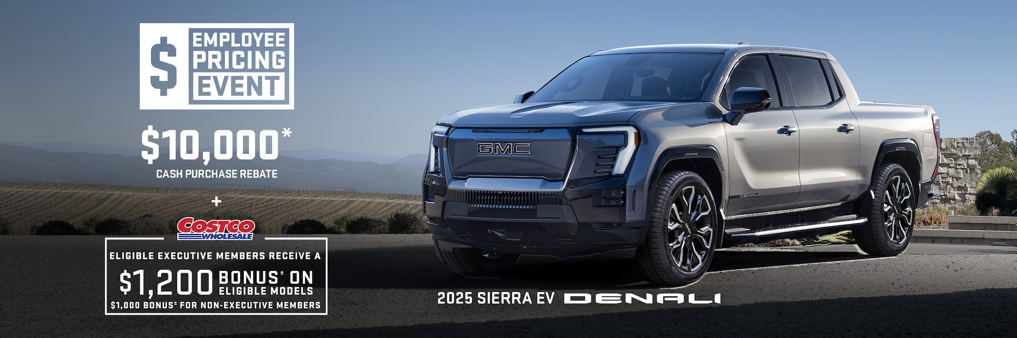 EMPLOYEE PRICING EVENT $10,000* CASH PURCHASE REBATE + Eligibile Executive Members receive a $1,200 bonus± on eligible models $1,000 bonus± for non-executive members 2025 SIERRA EV DENALI